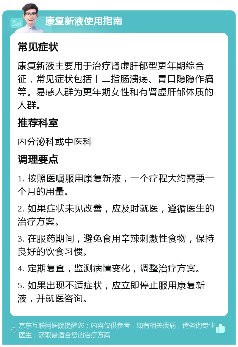 康复新液使用指南 常见症状 康复新液主要用于治疗肾虚肝郁型更年期综合征，常见症状包括十二指肠溃疡、胃口隐隐作痛等。易感人群为更年期女性和有肾虚肝郁体质的人群。 推荐科室 内分泌科或中医科 调理要点 1. 按照医嘱服用康复新液，一个疗程大约需要一个月的用量。 2. 如果症状未见改善，应及时就医，遵循医生的治疗方案。 3. 在服药期间，避免食用辛辣刺激性食物，保持良好的饮食习惯。 4. 定期复查，监测病情变化，调整治疗方案。 5. 如果出现不适症状，应立即停止服用康复新液，并就医咨询。