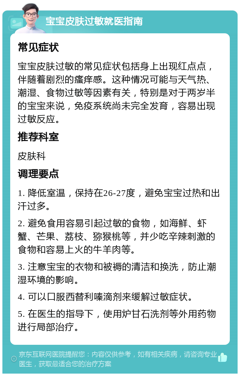 宝宝皮肤过敏就医指南 常见症状 宝宝皮肤过敏的常见症状包括身上出现红点点，伴随着剧烈的瘙痒感。这种情况可能与天气热、潮湿、食物过敏等因素有关，特别是对于两岁半的宝宝来说，免疫系统尚未完全发育，容易出现过敏反应。 推荐科室 皮肤科 调理要点 1. 降低室温，保持在26-27度，避免宝宝过热和出汗过多。 2. 避免食用容易引起过敏的食物，如海鲜、虾蟹、芒果、荔枝、猕猴桃等，并少吃辛辣刺激的食物和容易上火的牛羊肉等。 3. 注意宝宝的衣物和被褥的清洁和换洗，防止潮湿环境的影响。 4. 可以口服西替利嗪滴剂来缓解过敏症状。 5. 在医生的指导下，使用炉甘石洗剂等外用药物进行局部治疗。