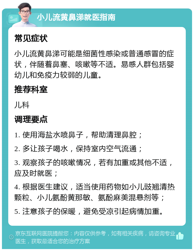 小儿流黄鼻涕就医指南 常见症状 小儿流黄鼻涕可能是细菌性感染或普通感冒的症状，伴随着鼻塞、咳嗽等不适。易感人群包括婴幼儿和免疫力较弱的儿童。 推荐科室 儿科 调理要点 1. 使用海盐水喷鼻子，帮助清理鼻腔； 2. 多让孩子喝水，保持室内空气流通； 3. 观察孩子的咳嗽情况，若有加重或其他不适，应及时就医； 4. 根据医生建议，适当使用药物如小儿豉翘清热颗粒、小儿氨酚黄那敏、氨酚麻美混悬剂等； 5. 注意孩子的保暖，避免受凉引起病情加重。