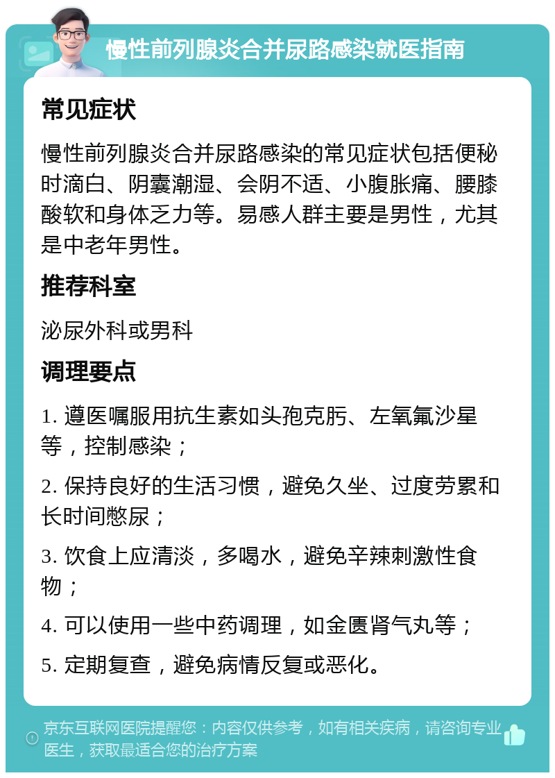 慢性前列腺炎合并尿路感染就医指南 常见症状 慢性前列腺炎合并尿路感染的常见症状包括便秘时滴白、阴囊潮湿、会阴不适、小腹胀痛、腰膝酸软和身体乏力等。易感人群主要是男性，尤其是中老年男性。 推荐科室 泌尿外科或男科 调理要点 1. 遵医嘱服用抗生素如头孢克肟、左氧氟沙星等，控制感染； 2. 保持良好的生活习惯，避免久坐、过度劳累和长时间憋尿； 3. 饮食上应清淡，多喝水，避免辛辣刺激性食物； 4. 可以使用一些中药调理，如金匮肾气丸等； 5. 定期复查，避免病情反复或恶化。