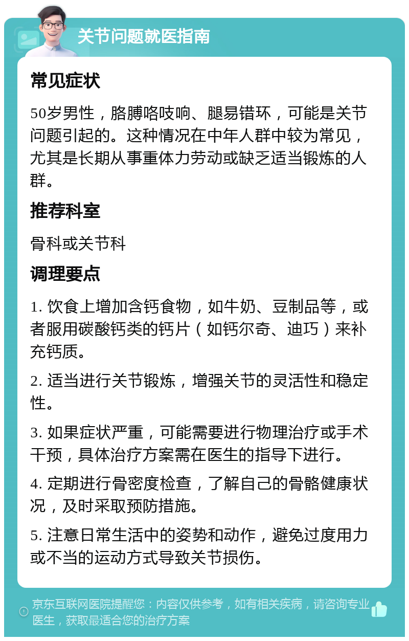 关节问题就医指南 常见症状 50岁男性，胳膊咯吱响、腿易错环，可能是关节问题引起的。这种情况在中年人群中较为常见，尤其是长期从事重体力劳动或缺乏适当锻炼的人群。 推荐科室 骨科或关节科 调理要点 1. 饮食上增加含钙食物，如牛奶、豆制品等，或者服用碳酸钙类的钙片（如钙尔奇、迪巧）来补充钙质。 2. 适当进行关节锻炼，增强关节的灵活性和稳定性。 3. 如果症状严重，可能需要进行物理治疗或手术干预，具体治疗方案需在医生的指导下进行。 4. 定期进行骨密度检查，了解自己的骨骼健康状况，及时采取预防措施。 5. 注意日常生活中的姿势和动作，避免过度用力或不当的运动方式导致关节损伤。