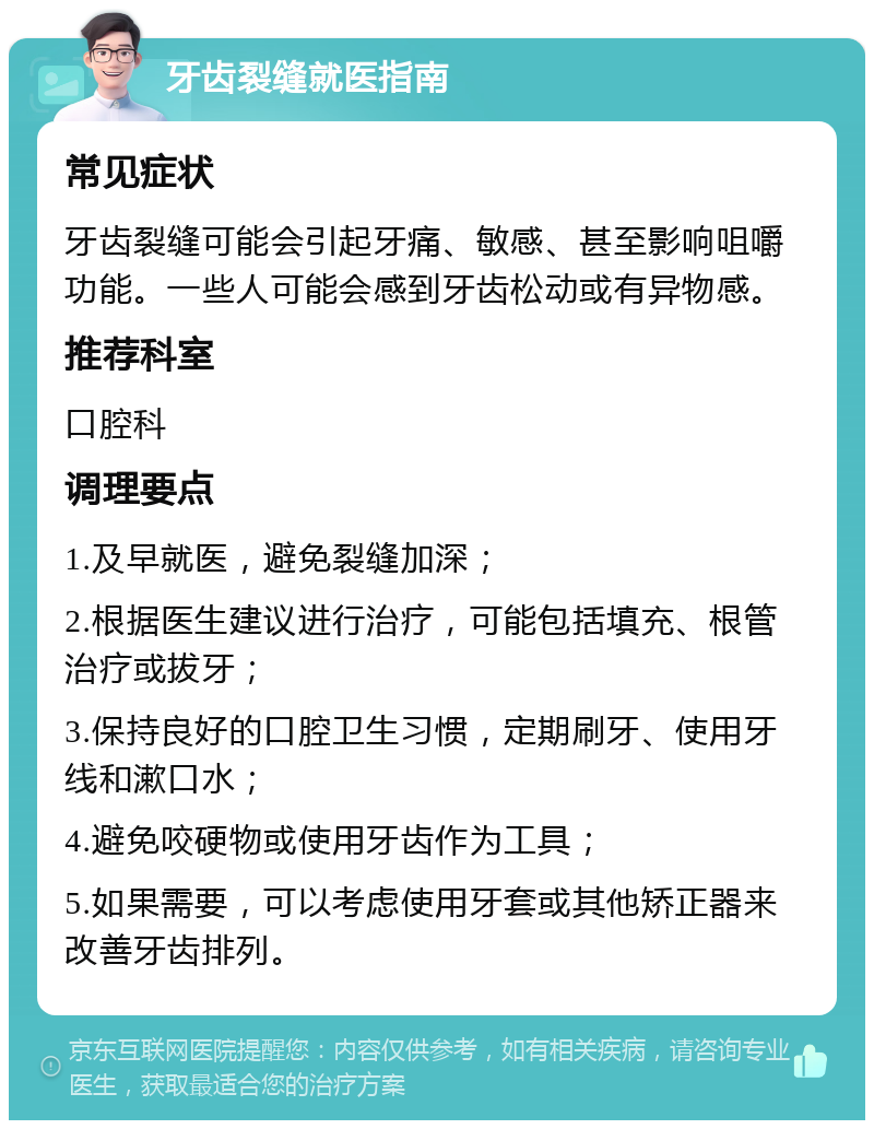 牙齿裂缝就医指南 常见症状 牙齿裂缝可能会引起牙痛、敏感、甚至影响咀嚼功能。一些人可能会感到牙齿松动或有异物感。 推荐科室 口腔科 调理要点 1.及早就医，避免裂缝加深； 2.根据医生建议进行治疗，可能包括填充、根管治疗或拔牙； 3.保持良好的口腔卫生习惯，定期刷牙、使用牙线和漱口水； 4.避免咬硬物或使用牙齿作为工具； 5.如果需要，可以考虑使用牙套或其他矫正器来改善牙齿排列。