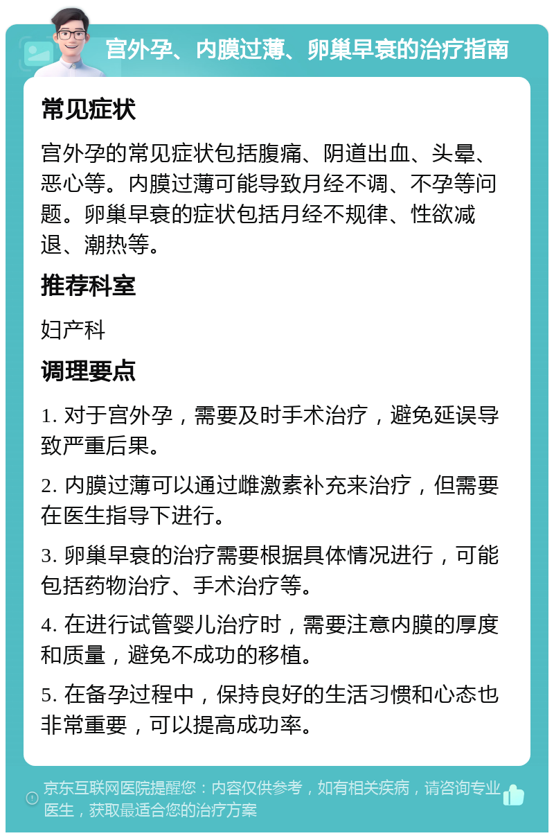 宫外孕、内膜过薄、卵巢早衰的治疗指南 常见症状 宫外孕的常见症状包括腹痛、阴道出血、头晕、恶心等。内膜过薄可能导致月经不调、不孕等问题。卵巢早衰的症状包括月经不规律、性欲减退、潮热等。 推荐科室 妇产科 调理要点 1. 对于宫外孕，需要及时手术治疗，避免延误导致严重后果。 2. 内膜过薄可以通过雌激素补充来治疗，但需要在医生指导下进行。 3. 卵巢早衰的治疗需要根据具体情况进行，可能包括药物治疗、手术治疗等。 4. 在进行试管婴儿治疗时，需要注意内膜的厚度和质量，避免不成功的移植。 5. 在备孕过程中，保持良好的生活习惯和心态也非常重要，可以提高成功率。