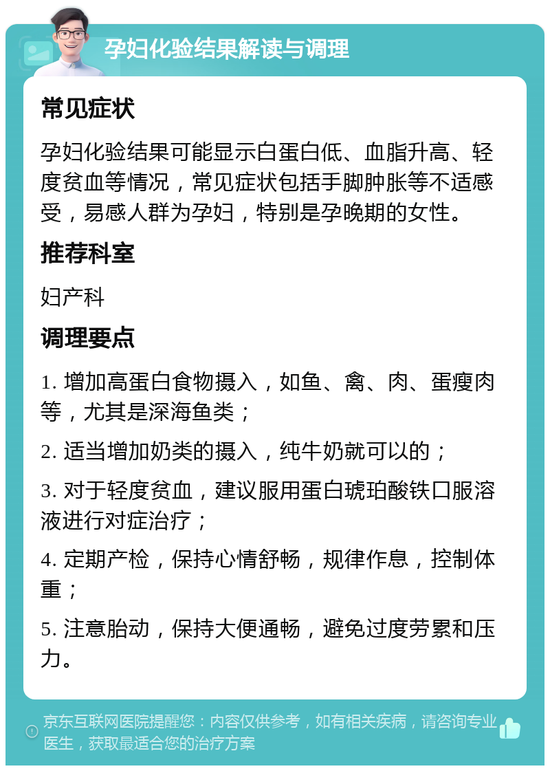 孕妇化验结果解读与调理 常见症状 孕妇化验结果可能显示白蛋白低、血脂升高、轻度贫血等情况，常见症状包括手脚肿胀等不适感受，易感人群为孕妇，特别是孕晚期的女性。 推荐科室 妇产科 调理要点 1. 增加高蛋白食物摄入，如鱼、禽、肉、蛋瘦肉等，尤其是深海鱼类； 2. 适当增加奶类的摄入，纯牛奶就可以的； 3. 对于轻度贫血，建议服用蛋白琥珀酸铁口服溶液进行对症治疗； 4. 定期产检，保持心情舒畅，规律作息，控制体重； 5. 注意胎动，保持大便通畅，避免过度劳累和压力。