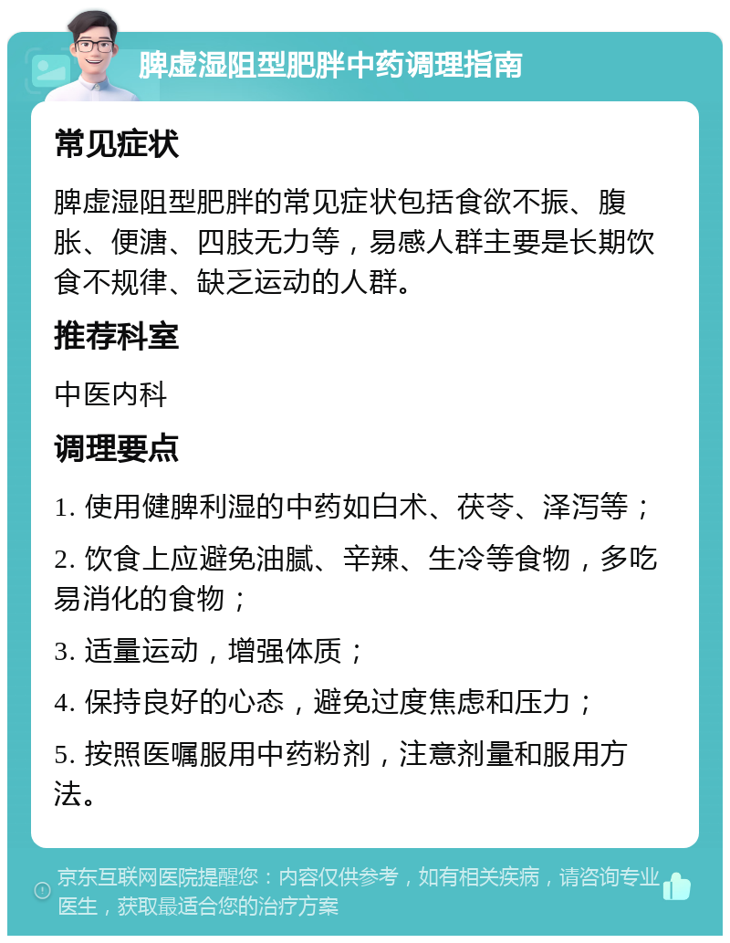 脾虚湿阻型肥胖中药调理指南 常见症状 脾虚湿阻型肥胖的常见症状包括食欲不振、腹胀、便溏、四肢无力等，易感人群主要是长期饮食不规律、缺乏运动的人群。 推荐科室 中医内科 调理要点 1. 使用健脾利湿的中药如白术、茯苓、泽泻等； 2. 饮食上应避免油腻、辛辣、生冷等食物，多吃易消化的食物； 3. 适量运动，增强体质； 4. 保持良好的心态，避免过度焦虑和压力； 5. 按照医嘱服用中药粉剂，注意剂量和服用方法。