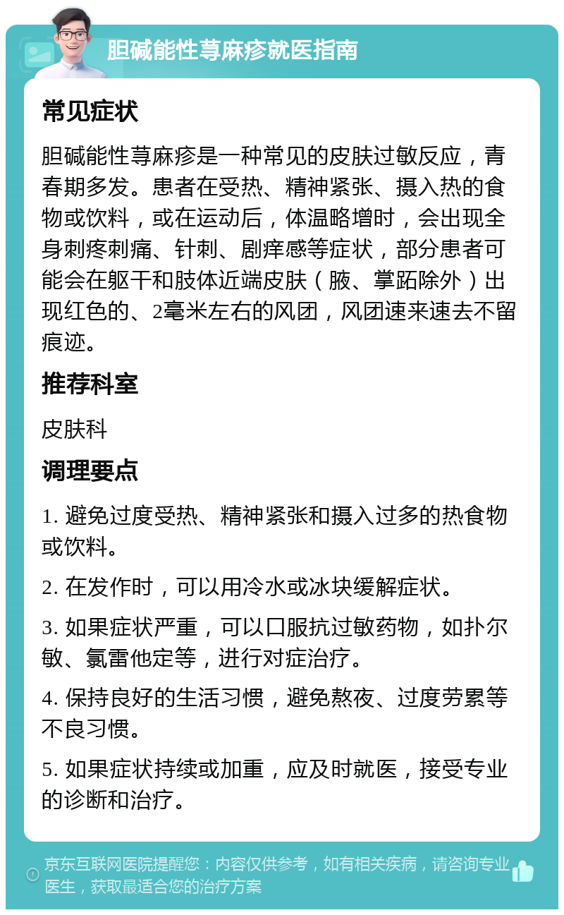 胆碱能性荨麻疹就医指南 常见症状 胆碱能性荨麻疹是一种常见的皮肤过敏反应，青春期多发。患者在受热、精神紧张、摄入热的食物或饮料，或在运动后，体温略增时，会出现全身刺疼刺痛、针刺、剧痒感等症状，部分患者可能会在躯干和肢体近端皮肤（腋、掌跖除外）出现红色的、2毫米左右的风团，风团速来速去不留痕迹。 推荐科室 皮肤科 调理要点 1. 避免过度受热、精神紧张和摄入过多的热食物或饮料。 2. 在发作时，可以用冷水或冰块缓解症状。 3. 如果症状严重，可以口服抗过敏药物，如扑尔敏、氯雷他定等，进行对症治疗。 4. 保持良好的生活习惯，避免熬夜、过度劳累等不良习惯。 5. 如果症状持续或加重，应及时就医，接受专业的诊断和治疗。