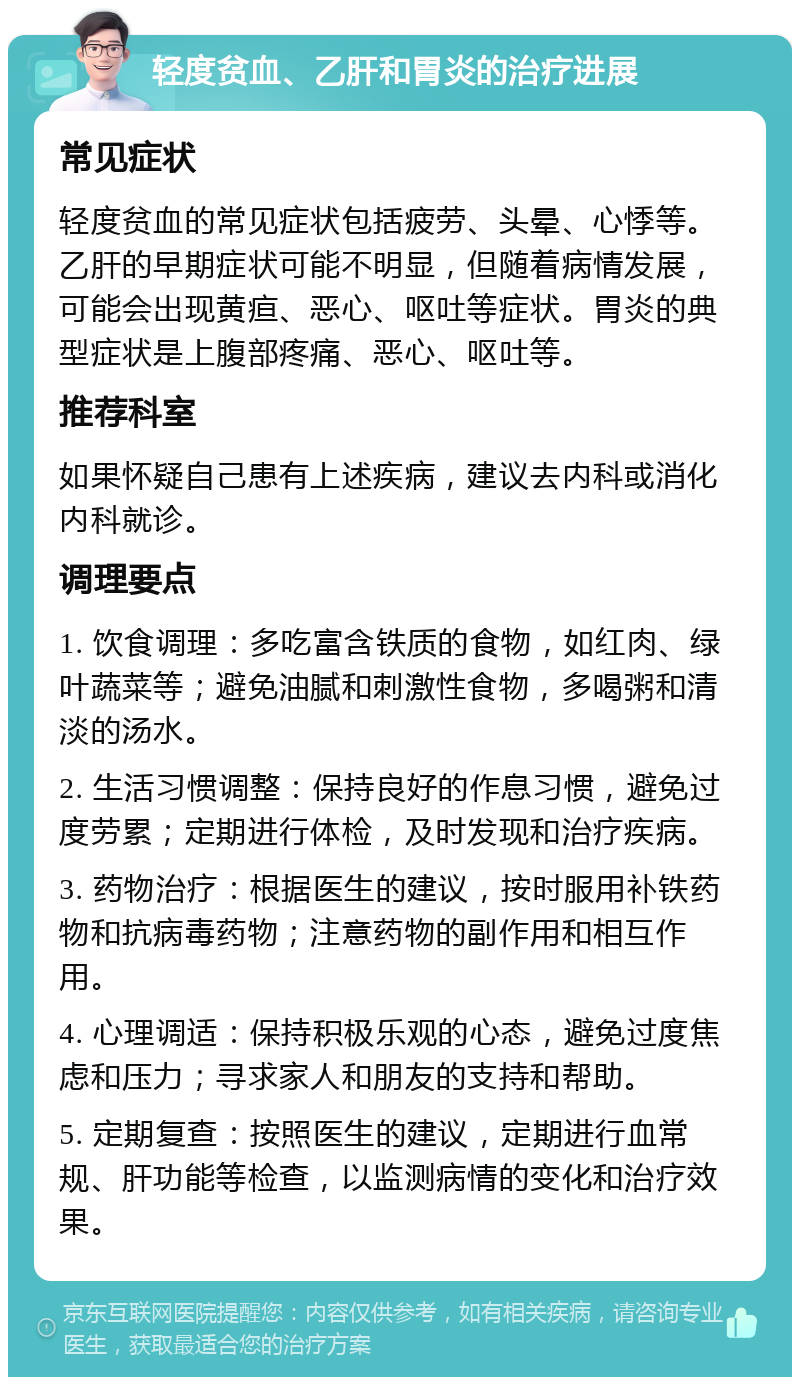 轻度贫血、乙肝和胃炎的治疗进展 常见症状 轻度贫血的常见症状包括疲劳、头晕、心悸等。乙肝的早期症状可能不明显，但随着病情发展，可能会出现黄疸、恶心、呕吐等症状。胃炎的典型症状是上腹部疼痛、恶心、呕吐等。 推荐科室 如果怀疑自己患有上述疾病，建议去内科或消化内科就诊。 调理要点 1. 饮食调理：多吃富含铁质的食物，如红肉、绿叶蔬菜等；避免油腻和刺激性食物，多喝粥和清淡的汤水。 2. 生活习惯调整：保持良好的作息习惯，避免过度劳累；定期进行体检，及时发现和治疗疾病。 3. 药物治疗：根据医生的建议，按时服用补铁药物和抗病毒药物；注意药物的副作用和相互作用。 4. 心理调适：保持积极乐观的心态，避免过度焦虑和压力；寻求家人和朋友的支持和帮助。 5. 定期复查：按照医生的建议，定期进行血常规、肝功能等检查，以监测病情的变化和治疗效果。