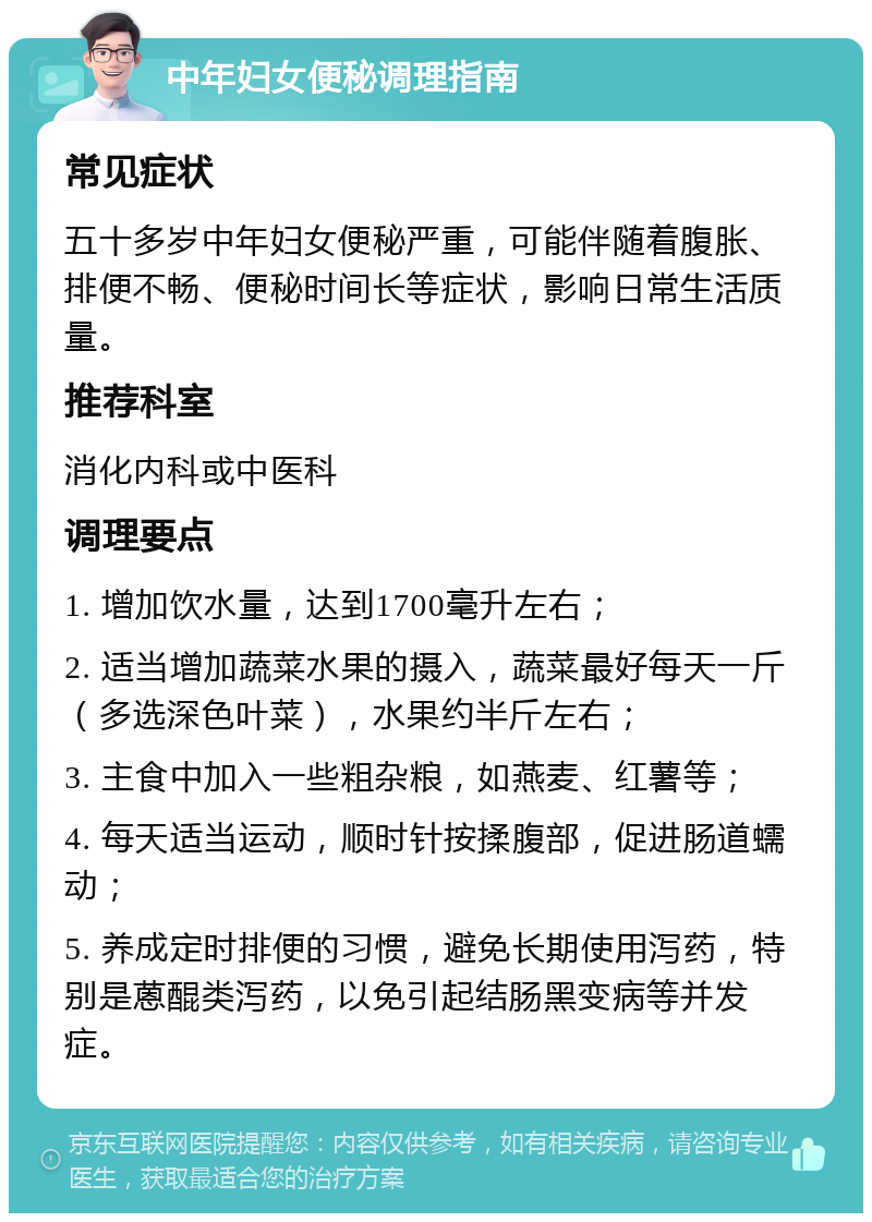 中年妇女便秘调理指南 常见症状 五十多岁中年妇女便秘严重，可能伴随着腹胀、排便不畅、便秘时间长等症状，影响日常生活质量。 推荐科室 消化内科或中医科 调理要点 1. 增加饮水量，达到1700毫升左右； 2. 适当增加蔬菜水果的摄入，蔬菜最好每天一斤（多选深色叶菜），水果约半斤左右； 3. 主食中加入一些粗杂粮，如燕麦、红薯等； 4. 每天适当运动，顺时针按揉腹部，促进肠道蠕动； 5. 养成定时排便的习惯，避免长期使用泻药，特别是蒽醌类泻药，以免引起结肠黑变病等并发症。