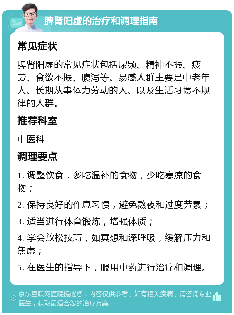 脾肾阳虚的治疗和调理指南 常见症状 脾肾阳虚的常见症状包括尿频、精神不振、疲劳、食欲不振、腹泻等。易感人群主要是中老年人、长期从事体力劳动的人、以及生活习惯不规律的人群。 推荐科室 中医科 调理要点 1. 调整饮食，多吃温补的食物，少吃寒凉的食物； 2. 保持良好的作息习惯，避免熬夜和过度劳累； 3. 适当进行体育锻炼，增强体质； 4. 学会放松技巧，如冥想和深呼吸，缓解压力和焦虑； 5. 在医生的指导下，服用中药进行治疗和调理。