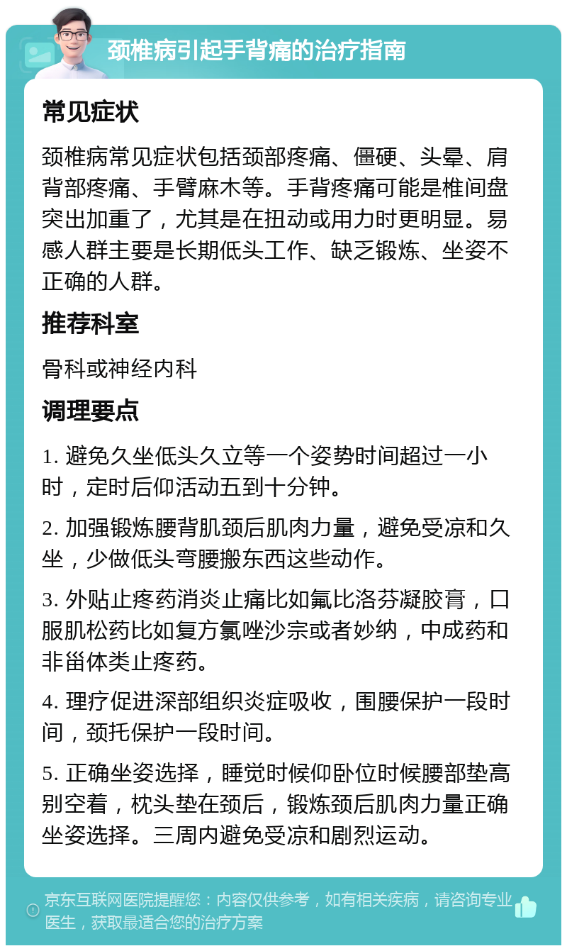 颈椎病引起手背痛的治疗指南 常见症状 颈椎病常见症状包括颈部疼痛、僵硬、头晕、肩背部疼痛、手臂麻木等。手背疼痛可能是椎间盘突出加重了，尤其是在扭动或用力时更明显。易感人群主要是长期低头工作、缺乏锻炼、坐姿不正确的人群。 推荐科室 骨科或神经内科 调理要点 1. 避免久坐低头久立等一个姿势时间超过一小时，定时后仰活动五到十分钟。 2. 加强锻炼腰背肌颈后肌肉力量，避免受凉和久坐，少做低头弯腰搬东西这些动作。 3. 外贴止疼药消炎止痛比如氟比洛芬凝胶膏，口服肌松药比如复方氯唑沙宗或者妙纳，中成药和非甾体类止疼药。 4. 理疗促进深部组织炎症吸收，围腰保护一段时间，颈托保护一段时间。 5. 正确坐姿选择，睡觉时候仰卧位时候腰部垫高别空着，枕头垫在颈后，锻炼颈后肌肉力量正确坐姿选择。三周内避免受凉和剧烈运动。