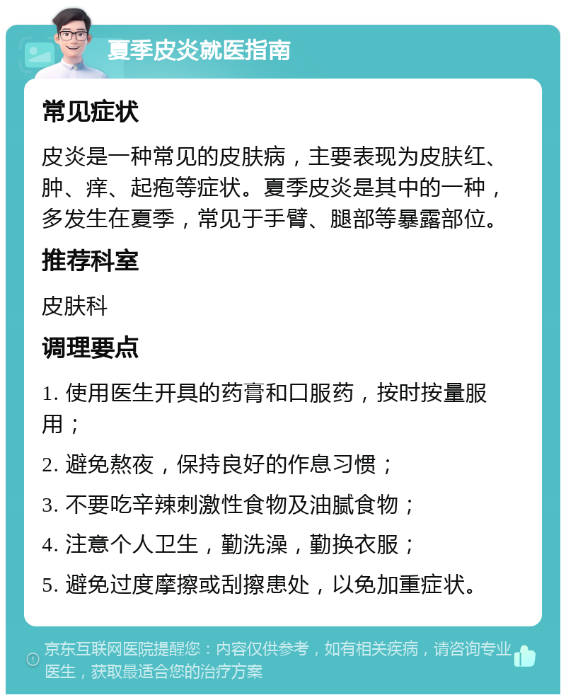 夏季皮炎就医指南 常见症状 皮炎是一种常见的皮肤病，主要表现为皮肤红、肿、痒、起疱等症状。夏季皮炎是其中的一种，多发生在夏季，常见于手臂、腿部等暴露部位。 推荐科室 皮肤科 调理要点 1. 使用医生开具的药膏和口服药，按时按量服用； 2. 避免熬夜，保持良好的作息习惯； 3. 不要吃辛辣刺激性食物及油腻食物； 4. 注意个人卫生，勤洗澡，勤换衣服； 5. 避免过度摩擦或刮擦患处，以免加重症状。