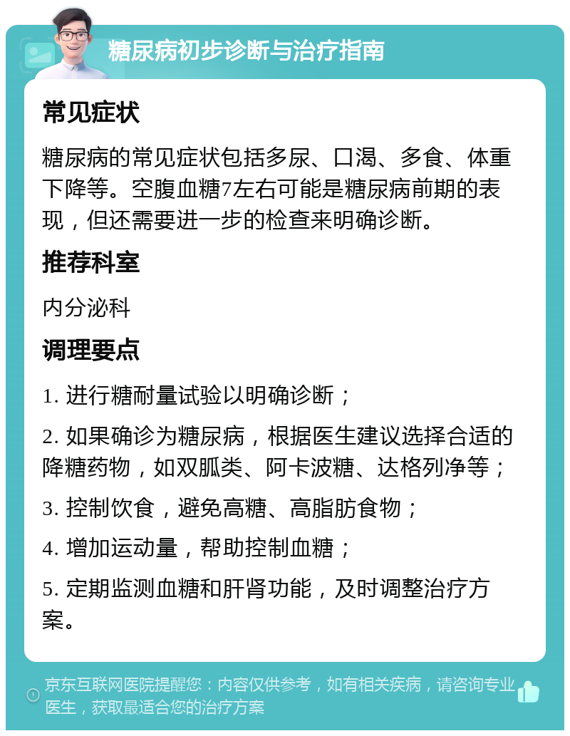 糖尿病初步诊断与治疗指南 常见症状 糖尿病的常见症状包括多尿、口渴、多食、体重下降等。空腹血糖7左右可能是糖尿病前期的表现，但还需要进一步的检查来明确诊断。 推荐科室 内分泌科 调理要点 1. 进行糖耐量试验以明确诊断； 2. 如果确诊为糖尿病，根据医生建议选择合适的降糖药物，如双胍类、阿卡波糖、达格列净等； 3. 控制饮食，避免高糖、高脂肪食物； 4. 增加运动量，帮助控制血糖； 5. 定期监测血糖和肝肾功能，及时调整治疗方案。