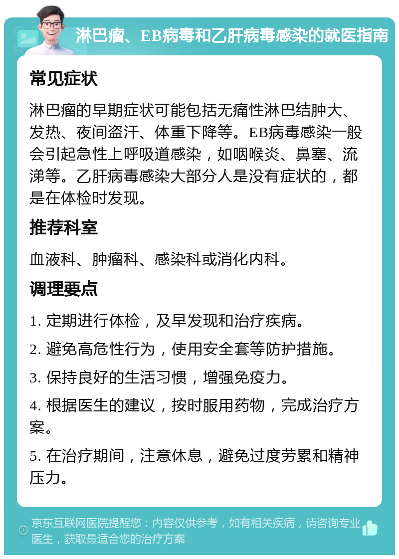 淋巴瘤、EB病毒和乙肝病毒感染的就医指南 常见症状 淋巴瘤的早期症状可能包括无痛性淋巴结肿大、发热、夜间盗汗、体重下降等。EB病毒感染一般会引起急性上呼吸道感染，如咽喉炎、鼻塞、流涕等。乙肝病毒感染大部分人是没有症状的，都是在体检时发现。 推荐科室 血液科、肿瘤科、感染科或消化内科。 调理要点 1. 定期进行体检，及早发现和治疗疾病。 2. 避免高危性行为，使用安全套等防护措施。 3. 保持良好的生活习惯，增强免疫力。 4. 根据医生的建议，按时服用药物，完成治疗方案。 5. 在治疗期间，注意休息，避免过度劳累和精神压力。