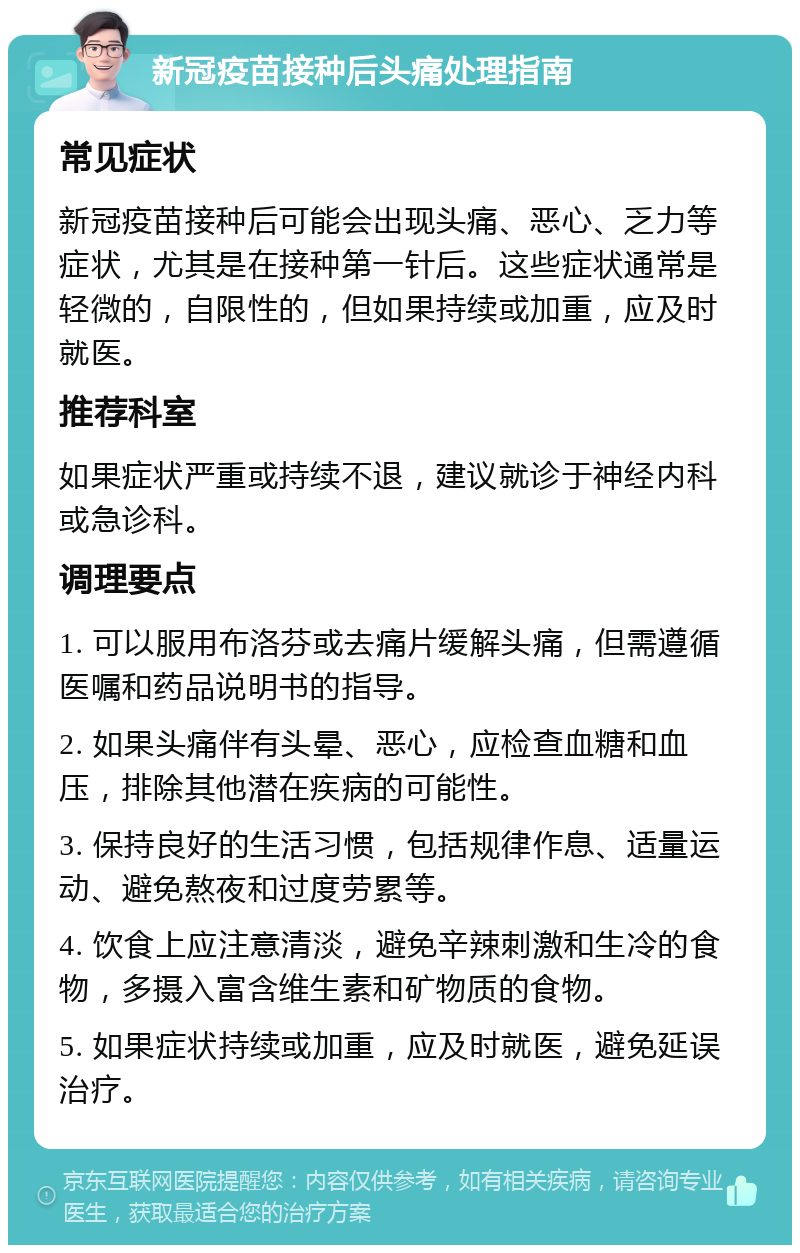 新冠疫苗接种后头痛处理指南 常见症状 新冠疫苗接种后可能会出现头痛、恶心、乏力等症状，尤其是在接种第一针后。这些症状通常是轻微的，自限性的，但如果持续或加重，应及时就医。 推荐科室 如果症状严重或持续不退，建议就诊于神经内科或急诊科。 调理要点 1. 可以服用布洛芬或去痛片缓解头痛，但需遵循医嘱和药品说明书的指导。 2. 如果头痛伴有头晕、恶心，应检查血糖和血压，排除其他潜在疾病的可能性。 3. 保持良好的生活习惯，包括规律作息、适量运动、避免熬夜和过度劳累等。 4. 饮食上应注意清淡，避免辛辣刺激和生冷的食物，多摄入富含维生素和矿物质的食物。 5. 如果症状持续或加重，应及时就医，避免延误治疗。