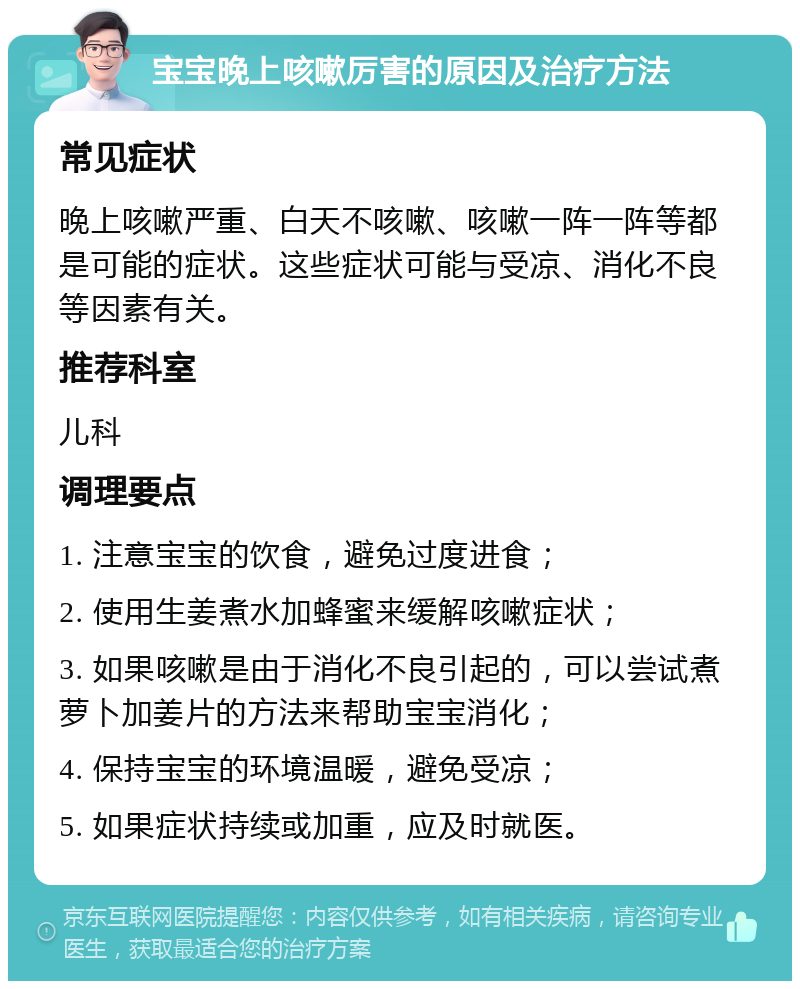 宝宝晚上咳嗽厉害的原因及治疗方法 常见症状 晚上咳嗽严重、白天不咳嗽、咳嗽一阵一阵等都是可能的症状。这些症状可能与受凉、消化不良等因素有关。 推荐科室 儿科 调理要点 1. 注意宝宝的饮食，避免过度进食； 2. 使用生姜煮水加蜂蜜来缓解咳嗽症状； 3. 如果咳嗽是由于消化不良引起的，可以尝试煮萝卜加姜片的方法来帮助宝宝消化； 4. 保持宝宝的环境温暖，避免受凉； 5. 如果症状持续或加重，应及时就医。