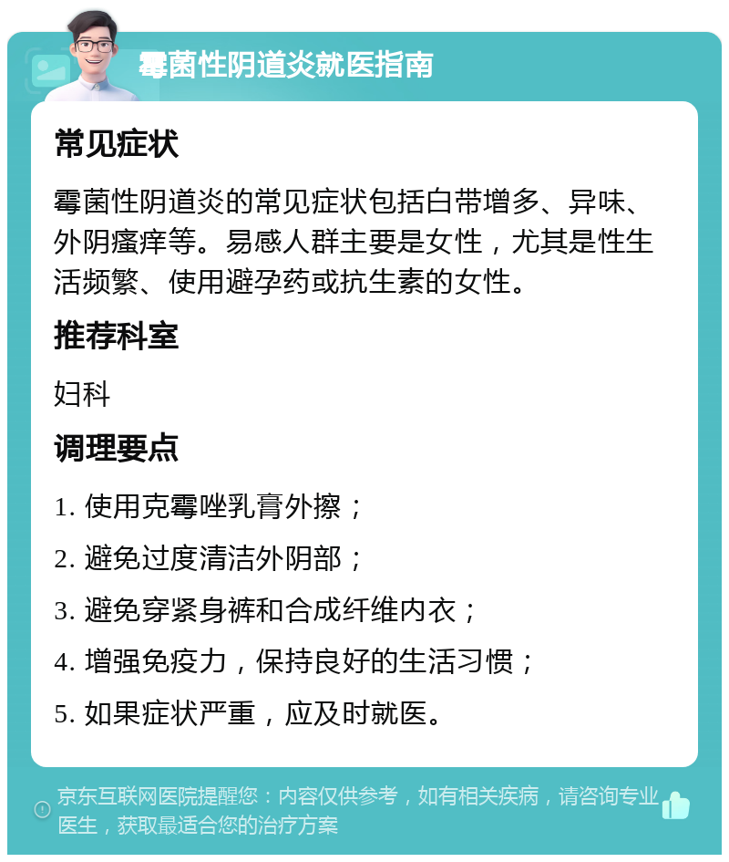 霉菌性阴道炎就医指南 常见症状 霉菌性阴道炎的常见症状包括白带增多、异味、外阴瘙痒等。易感人群主要是女性，尤其是性生活频繁、使用避孕药或抗生素的女性。 推荐科室 妇科 调理要点 1. 使用克霉唑乳膏外擦； 2. 避免过度清洁外阴部； 3. 避免穿紧身裤和合成纤维内衣； 4. 增强免疫力，保持良好的生活习惯； 5. 如果症状严重，应及时就医。