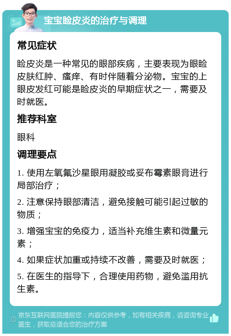 宝宝睑皮炎的治疗与调理 常见症状 睑皮炎是一种常见的眼部疾病，主要表现为眼睑皮肤红肿、瘙痒、有时伴随着分泌物。宝宝的上眼皮发红可能是睑皮炎的早期症状之一，需要及时就医。 推荐科室 眼科 调理要点 1. 使用左氧氟沙星眼用凝胶或妥布霉素眼膏进行局部治疗； 2. 注意保持眼部清洁，避免接触可能引起过敏的物质； 3. 增强宝宝的免疫力，适当补充维生素和微量元素； 4. 如果症状加重或持续不改善，需要及时就医； 5. 在医生的指导下，合理使用药物，避免滥用抗生素。