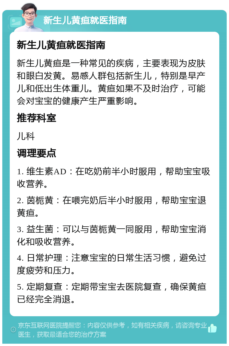 新生儿黄疸就医指南 新生儿黄疸就医指南 新生儿黄疸是一种常见的疾病，主要表现为皮肤和眼白发黄。易感人群包括新生儿，特别是早产儿和低出生体重儿。黄疸如果不及时治疗，可能会对宝宝的健康产生严重影响。 推荐科室 儿科 调理要点 1. 维生素AD：在吃奶前半小时服用，帮助宝宝吸收营养。 2. 茵栀黄：在喂完奶后半小时服用，帮助宝宝退黄疸。 3. 益生菌：可以与茵栀黄一同服用，帮助宝宝消化和吸收营养。 4. 日常护理：注意宝宝的日常生活习惯，避免过度疲劳和压力。 5. 定期复查：定期带宝宝去医院复查，确保黄疸已经完全消退。