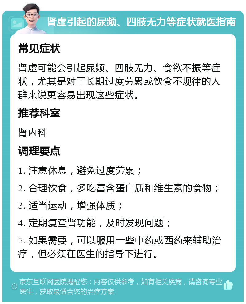 肾虚引起的尿频、四肢无力等症状就医指南 常见症状 肾虚可能会引起尿频、四肢无力、食欲不振等症状，尤其是对于长期过度劳累或饮食不规律的人群来说更容易出现这些症状。 推荐科室 肾内科 调理要点 1. 注意休息，避免过度劳累； 2. 合理饮食，多吃富含蛋白质和维生素的食物； 3. 适当运动，增强体质； 4. 定期复查肾功能，及时发现问题； 5. 如果需要，可以服用一些中药或西药来辅助治疗，但必须在医生的指导下进行。