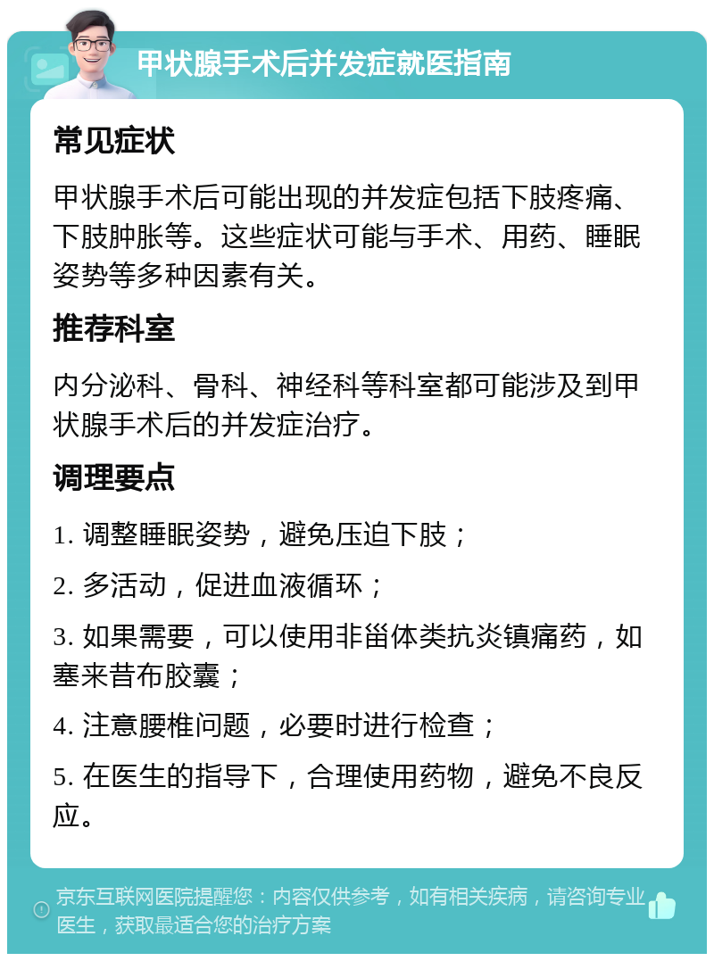 甲状腺手术后并发症就医指南 常见症状 甲状腺手术后可能出现的并发症包括下肢疼痛、下肢肿胀等。这些症状可能与手术、用药、睡眠姿势等多种因素有关。 推荐科室 内分泌科、骨科、神经科等科室都可能涉及到甲状腺手术后的并发症治疗。 调理要点 1. 调整睡眠姿势，避免压迫下肢； 2. 多活动，促进血液循环； 3. 如果需要，可以使用非甾体类抗炎镇痛药，如塞来昔布胶囊； 4. 注意腰椎问题，必要时进行检查； 5. 在医生的指导下，合理使用药物，避免不良反应。