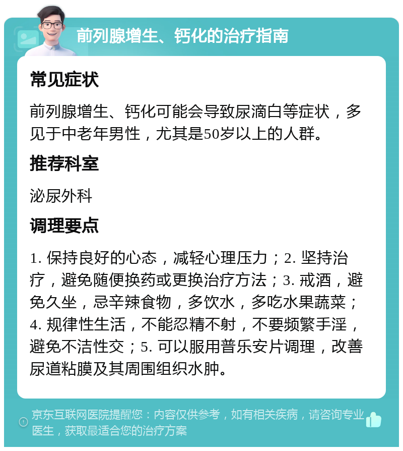 前列腺增生、钙化的治疗指南 常见症状 前列腺增生、钙化可能会导致尿滴白等症状，多见于中老年男性，尤其是50岁以上的人群。 推荐科室 泌尿外科 调理要点 1. 保持良好的心态，减轻心理压力；2. 坚持治疗，避免随便换药或更换治疗方法；3. 戒酒，避免久坐，忌辛辣食物，多饮水，多吃水果蔬菜；4. 规律性生活，不能忍精不射，不要频繁手淫，避免不洁性交；5. 可以服用普乐安片调理，改善尿道粘膜及其周围组织水肿。