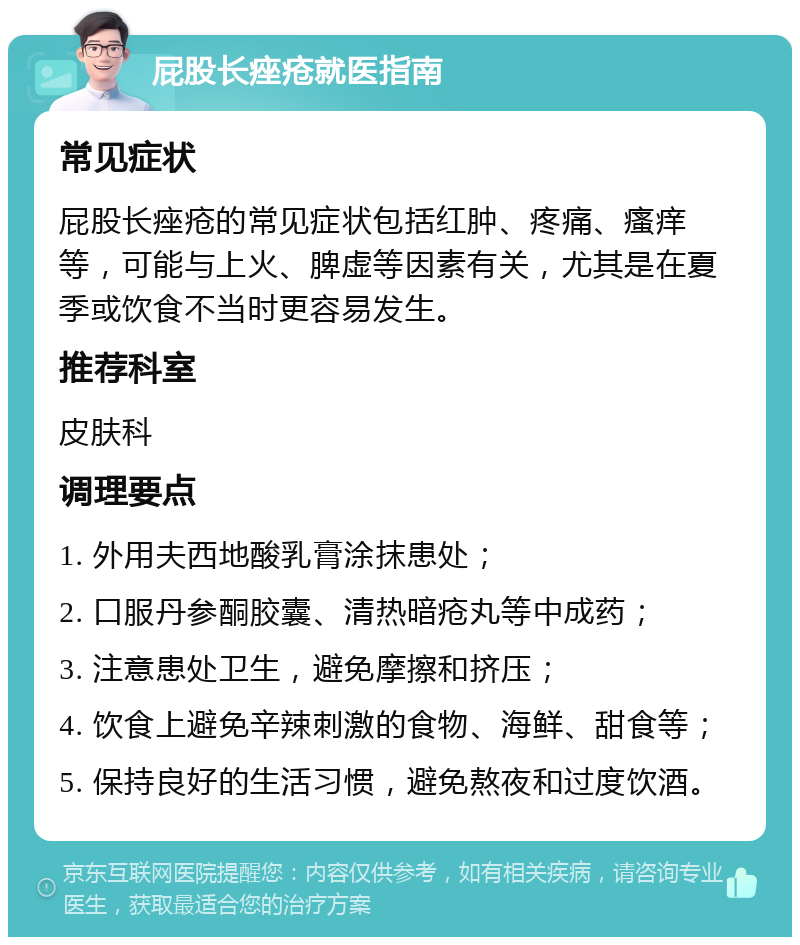 屁股长痤疮就医指南 常见症状 屁股长痤疮的常见症状包括红肿、疼痛、瘙痒等，可能与上火、脾虚等因素有关，尤其是在夏季或饮食不当时更容易发生。 推荐科室 皮肤科 调理要点 1. 外用夫西地酸乳膏涂抹患处； 2. 口服丹参酮胶囊、清热暗疮丸等中成药； 3. 注意患处卫生，避免摩擦和挤压； 4. 饮食上避免辛辣刺激的食物、海鲜、甜食等； 5. 保持良好的生活习惯，避免熬夜和过度饮酒。