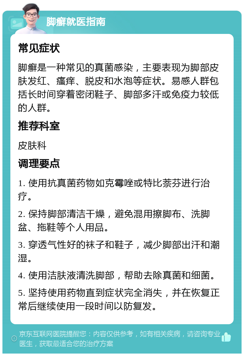 脚癣就医指南 常见症状 脚癣是一种常见的真菌感染，主要表现为脚部皮肤发红、瘙痒、脱皮和水泡等症状。易感人群包括长时间穿着密闭鞋子、脚部多汗或免疫力较低的人群。 推荐科室 皮肤科 调理要点 1. 使用抗真菌药物如克霉唑或特比萘芬进行治疗。 2. 保持脚部清洁干燥，避免混用擦脚布、洗脚盆、拖鞋等个人用品。 3. 穿透气性好的袜子和鞋子，减少脚部出汗和潮湿。 4. 使用洁肤液清洗脚部，帮助去除真菌和细菌。 5. 坚持使用药物直到症状完全消失，并在恢复正常后继续使用一段时间以防复发。