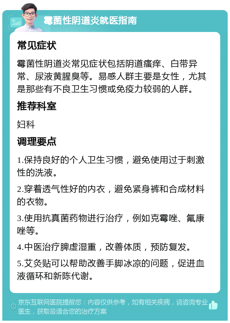 霉菌性阴道炎就医指南 常见症状 霉菌性阴道炎常见症状包括阴道瘙痒、白带异常、尿液黄腥臭等。易感人群主要是女性，尤其是那些有不良卫生习惯或免疫力较弱的人群。 推荐科室 妇科 调理要点 1.保持良好的个人卫生习惯，避免使用过于刺激性的洗液。 2.穿着透气性好的内衣，避免紧身裤和合成材料的衣物。 3.使用抗真菌药物进行治疗，例如克霉唑、氟康唑等。 4.中医治疗脾虚湿重，改善体质，预防复发。 5.艾灸贴可以帮助改善手脚冰凉的问题，促进血液循环和新陈代谢。