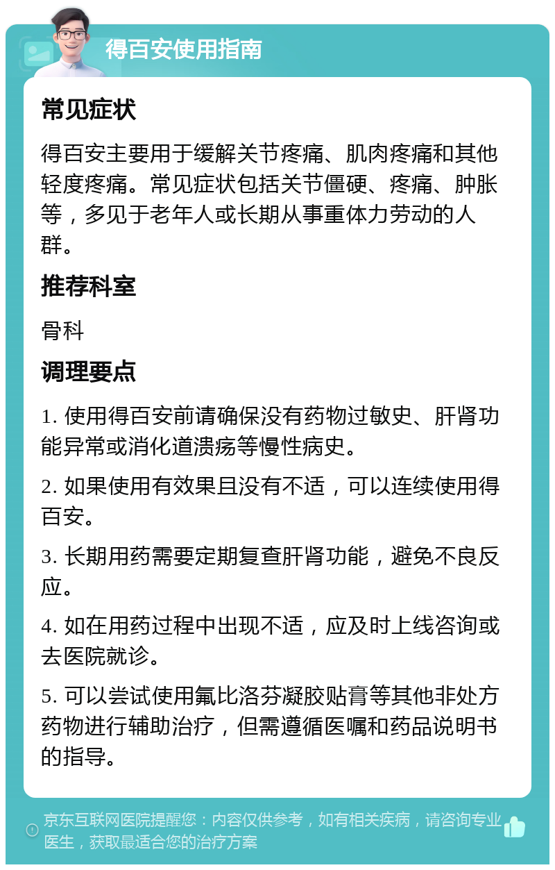 得百安使用指南 常见症状 得百安主要用于缓解关节疼痛、肌肉疼痛和其他轻度疼痛。常见症状包括关节僵硬、疼痛、肿胀等，多见于老年人或长期从事重体力劳动的人群。 推荐科室 骨科 调理要点 1. 使用得百安前请确保没有药物过敏史、肝肾功能异常或消化道溃疡等慢性病史。 2. 如果使用有效果且没有不适，可以连续使用得百安。 3. 长期用药需要定期复查肝肾功能，避免不良反应。 4. 如在用药过程中出现不适，应及时上线咨询或去医院就诊。 5. 可以尝试使用氟比洛芬凝胶贴膏等其他非处方药物进行辅助治疗，但需遵循医嘱和药品说明书的指导。