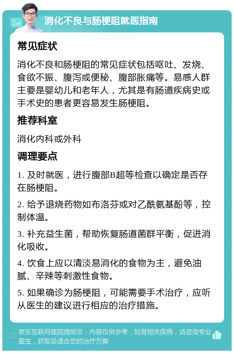 消化不良与肠梗阻就医指南 常见症状 消化不良和肠梗阻的常见症状包括呕吐、发烧、食欲不振、腹泻或便秘、腹部胀痛等。易感人群主要是婴幼儿和老年人，尤其是有肠道疾病史或手术史的患者更容易发生肠梗阻。 推荐科室 消化内科或外科 调理要点 1. 及时就医，进行腹部B超等检查以确定是否存在肠梗阻。 2. 给予退烧药物如布洛芬或对乙酰氨基酚等，控制体温。 3. 补充益生菌，帮助恢复肠道菌群平衡，促进消化吸收。 4. 饮食上应以清淡易消化的食物为主，避免油腻、辛辣等刺激性食物。 5. 如果确诊为肠梗阻，可能需要手术治疗，应听从医生的建议进行相应的治疗措施。