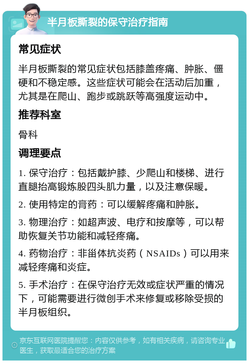 半月板撕裂的保守治疗指南 常见症状 半月板撕裂的常见症状包括膝盖疼痛、肿胀、僵硬和不稳定感。这些症状可能会在活动后加重，尤其是在爬山、跑步或跳跃等高强度运动中。 推荐科室 骨科 调理要点 1. 保守治疗：包括戴护膝、少爬山和楼梯、进行直腿抬高锻炼股四头肌力量，以及注意保暖。 2. 使用特定的膏药：可以缓解疼痛和肿胀。 3. 物理治疗：如超声波、电疗和按摩等，可以帮助恢复关节功能和减轻疼痛。 4. 药物治疗：非甾体抗炎药（NSAIDs）可以用来减轻疼痛和炎症。 5. 手术治疗：在保守治疗无效或症状严重的情况下，可能需要进行微创手术来修复或移除受损的半月板组织。