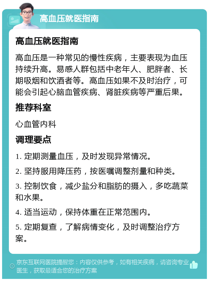 高血压就医指南 高血压就医指南 高血压是一种常见的慢性疾病，主要表现为血压持续升高。易感人群包括中老年人、肥胖者、长期吸烟和饮酒者等。高血压如果不及时治疗，可能会引起心脑血管疾病、肾脏疾病等严重后果。 推荐科室 心血管内科 调理要点 1. 定期测量血压，及时发现异常情况。 2. 坚持服用降压药，按医嘱调整剂量和种类。 3. 控制饮食，减少盐分和脂肪的摄入，多吃蔬菜和水果。 4. 适当运动，保持体重在正常范围内。 5. 定期复查，了解病情变化，及时调整治疗方案。