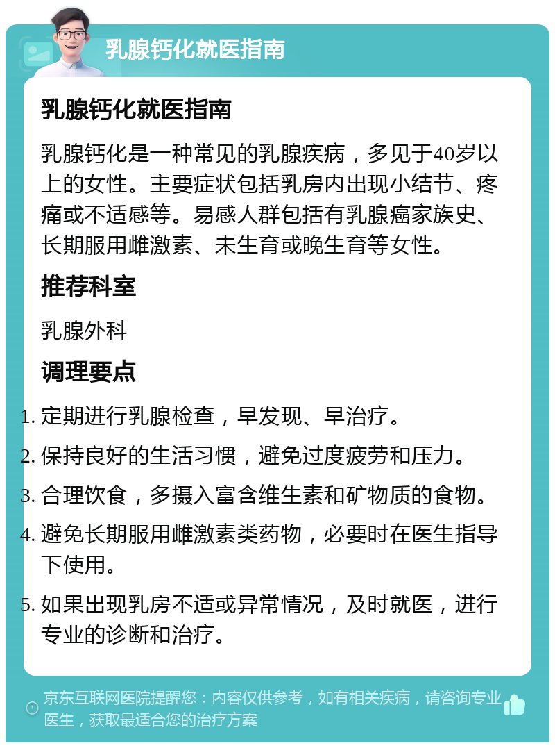 乳腺钙化就医指南 乳腺钙化就医指南 乳腺钙化是一种常见的乳腺疾病，多见于40岁以上的女性。主要症状包括乳房内出现小结节、疼痛或不适感等。易感人群包括有乳腺癌家族史、长期服用雌激素、未生育或晚生育等女性。 推荐科室 乳腺外科 调理要点 定期进行乳腺检查，早发现、早治疗。 保持良好的生活习惯，避免过度疲劳和压力。 合理饮食，多摄入富含维生素和矿物质的食物。 避免长期服用雌激素类药物，必要时在医生指导下使用。 如果出现乳房不适或异常情况，及时就医，进行专业的诊断和治疗。