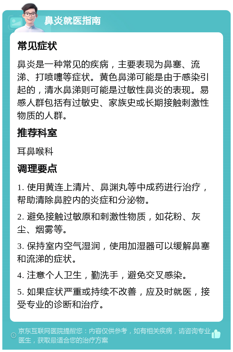 鼻炎就医指南 常见症状 鼻炎是一种常见的疾病，主要表现为鼻塞、流涕、打喷嚏等症状。黄色鼻涕可能是由于感染引起的，清水鼻涕则可能是过敏性鼻炎的表现。易感人群包括有过敏史、家族史或长期接触刺激性物质的人群。 推荐科室 耳鼻喉科 调理要点 1. 使用黄连上清片、鼻渊丸等中成药进行治疗，帮助清除鼻腔内的炎症和分泌物。 2. 避免接触过敏原和刺激性物质，如花粉、灰尘、烟雾等。 3. 保持室内空气湿润，使用加湿器可以缓解鼻塞和流涕的症状。 4. 注意个人卫生，勤洗手，避免交叉感染。 5. 如果症状严重或持续不改善，应及时就医，接受专业的诊断和治疗。