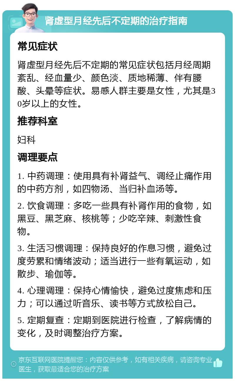 肾虚型月经先后不定期的治疗指南 常见症状 肾虚型月经先后不定期的常见症状包括月经周期紊乱、经血量少、颜色淡、质地稀薄、伴有腰酸、头晕等症状。易感人群主要是女性，尤其是30岁以上的女性。 推荐科室 妇科 调理要点 1. 中药调理：使用具有补肾益气、调经止痛作用的中药方剂，如四物汤、当归补血汤等。 2. 饮食调理：多吃一些具有补肾作用的食物，如黑豆、黑芝麻、核桃等；少吃辛辣、刺激性食物。 3. 生活习惯调理：保持良好的作息习惯，避免过度劳累和情绪波动；适当进行一些有氧运动，如散步、瑜伽等。 4. 心理调理：保持心情愉快，避免过度焦虑和压力；可以通过听音乐、读书等方式放松自己。 5. 定期复查：定期到医院进行检查，了解病情的变化，及时调整治疗方案。