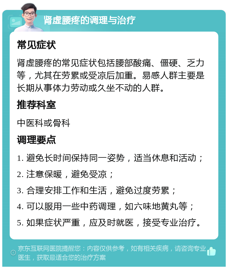 肾虚腰疼的调理与治疗 常见症状 肾虚腰疼的常见症状包括腰部酸痛、僵硬、乏力等，尤其在劳累或受凉后加重。易感人群主要是长期从事体力劳动或久坐不动的人群。 推荐科室 中医科或骨科 调理要点 1. 避免长时间保持同一姿势，适当休息和活动； 2. 注意保暖，避免受凉； 3. 合理安排工作和生活，避免过度劳累； 4. 可以服用一些中药调理，如六味地黄丸等； 5. 如果症状严重，应及时就医，接受专业治疗。