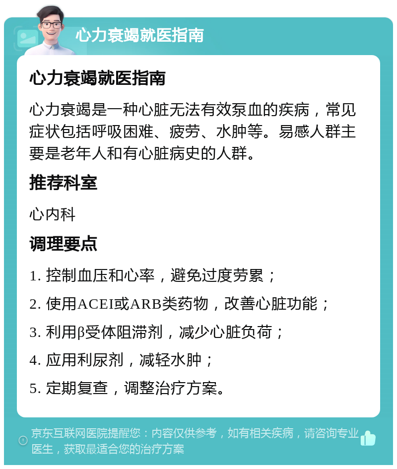 心力衰竭就医指南 心力衰竭就医指南 心力衰竭是一种心脏无法有效泵血的疾病，常见症状包括呼吸困难、疲劳、水肿等。易感人群主要是老年人和有心脏病史的人群。 推荐科室 心内科 调理要点 1. 控制血压和心率，避免过度劳累； 2. 使用ACEI或ARB类药物，改善心脏功能； 3. 利用β受体阻滞剂，减少心脏负荷； 4. 应用利尿剂，减轻水肿； 5. 定期复查，调整治疗方案。