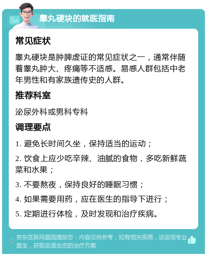 睾丸硬块的就医指南 常见症状 睾丸硬块是肿脾虚证的常见症状之一，通常伴随着睾丸肿大、疼痛等不适感。易感人群包括中老年男性和有家族遗传史的人群。 推荐科室 泌尿外科或男科专科 调理要点 1. 避免长时间久坐，保持适当的运动； 2. 饮食上应少吃辛辣、油腻的食物，多吃新鲜蔬菜和水果； 3. 不要熬夜，保持良好的睡眠习惯； 4. 如果需要用药，应在医生的指导下进行； 5. 定期进行体检，及时发现和治疗疾病。