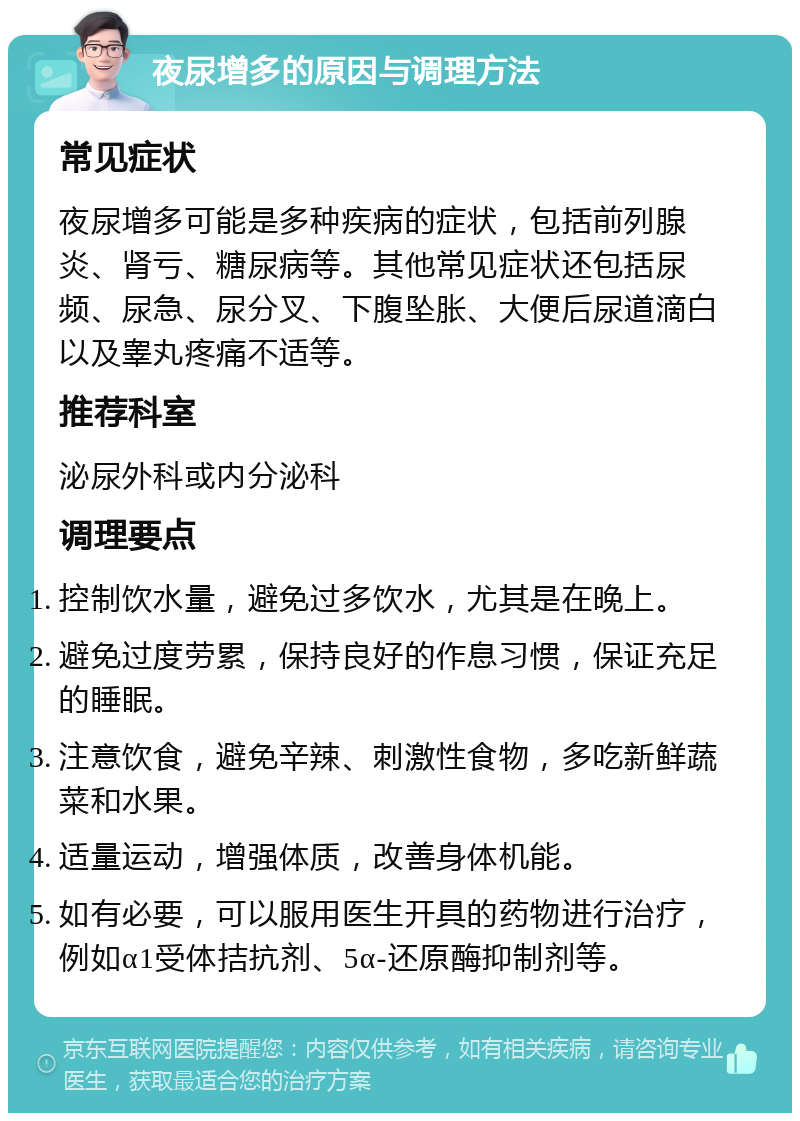 夜尿增多的原因与调理方法 常见症状 夜尿增多可能是多种疾病的症状，包括前列腺炎、肾亏、糖尿病等。其他常见症状还包括尿频、尿急、尿分叉、下腹坠胀、大便后尿道滴白以及睾丸疼痛不适等。 推荐科室 泌尿外科或内分泌科 调理要点 控制饮水量，避免过多饮水，尤其是在晚上。 避免过度劳累，保持良好的作息习惯，保证充足的睡眠。 注意饮食，避免辛辣、刺激性食物，多吃新鲜蔬菜和水果。 适量运动，增强体质，改善身体机能。 如有必要，可以服用医生开具的药物进行治疗，例如α1受体拮抗剂、5α-还原酶抑制剂等。