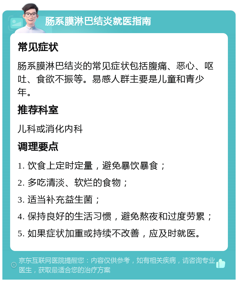 肠系膜淋巴结炎就医指南 常见症状 肠系膜淋巴结炎的常见症状包括腹痛、恶心、呕吐、食欲不振等。易感人群主要是儿童和青少年。 推荐科室 儿科或消化内科 调理要点 1. 饮食上定时定量，避免暴饮暴食； 2. 多吃清淡、软烂的食物； 3. 适当补充益生菌； 4. 保持良好的生活习惯，避免熬夜和过度劳累； 5. 如果症状加重或持续不改善，应及时就医。