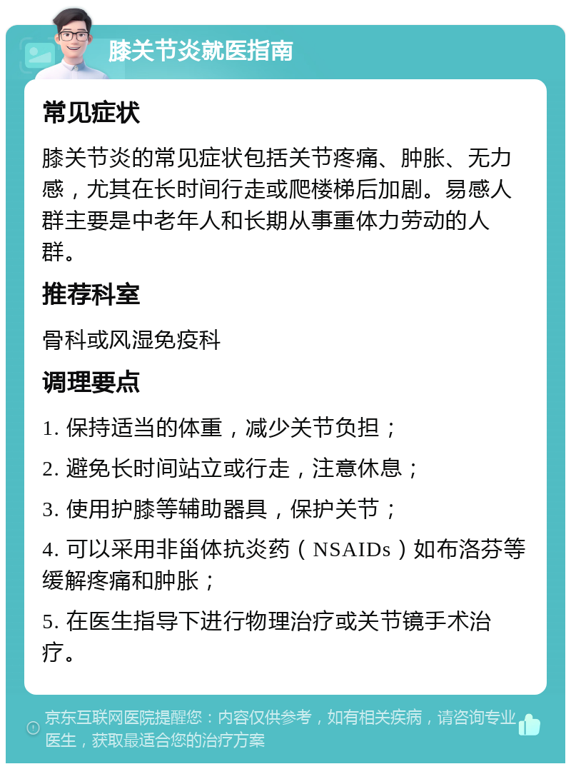 膝关节炎就医指南 常见症状 膝关节炎的常见症状包括关节疼痛、肿胀、无力感，尤其在长时间行走或爬楼梯后加剧。易感人群主要是中老年人和长期从事重体力劳动的人群。 推荐科室 骨科或风湿免疫科 调理要点 1. 保持适当的体重，减少关节负担； 2. 避免长时间站立或行走，注意休息； 3. 使用护膝等辅助器具，保护关节； 4. 可以采用非甾体抗炎药（NSAIDs）如布洛芬等缓解疼痛和肿胀； 5. 在医生指导下进行物理治疗或关节镜手术治疗。