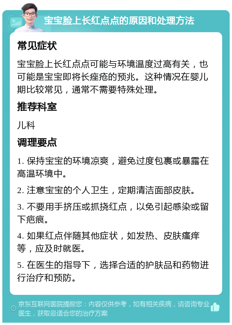 宝宝脸上长红点点的原因和处理方法 常见症状 宝宝脸上长红点点可能与环境温度过高有关，也可能是宝宝即将长痤疮的预兆。这种情况在婴儿期比较常见，通常不需要特殊处理。 推荐科室 儿科 调理要点 1. 保持宝宝的环境凉爽，避免过度包裹或暴露在高温环境中。 2. 注意宝宝的个人卫生，定期清洁面部皮肤。 3. 不要用手挤压或抓挠红点，以免引起感染或留下疤痕。 4. 如果红点伴随其他症状，如发热、皮肤瘙痒等，应及时就医。 5. 在医生的指导下，选择合适的护肤品和药物进行治疗和预防。