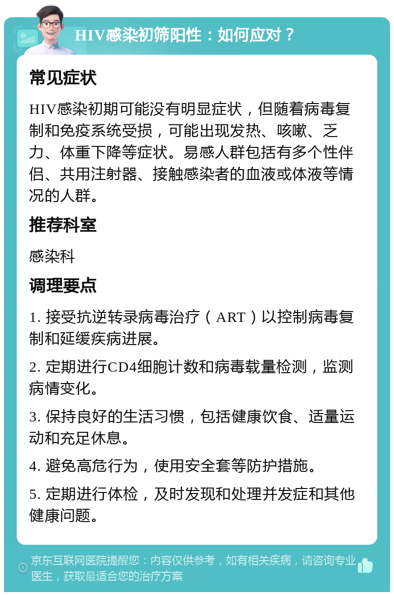 HIV感染初筛阳性：如何应对？ 常见症状 HIV感染初期可能没有明显症状，但随着病毒复制和免疫系统受损，可能出现发热、咳嗽、乏力、体重下降等症状。易感人群包括有多个性伴侣、共用注射器、接触感染者的血液或体液等情况的人群。 推荐科室 感染科 调理要点 1. 接受抗逆转录病毒治疗（ART）以控制病毒复制和延缓疾病进展。 2. 定期进行CD4细胞计数和病毒载量检测，监测病情变化。 3. 保持良好的生活习惯，包括健康饮食、适量运动和充足休息。 4. 避免高危行为，使用安全套等防护措施。 5. 定期进行体检，及时发现和处理并发症和其他健康问题。