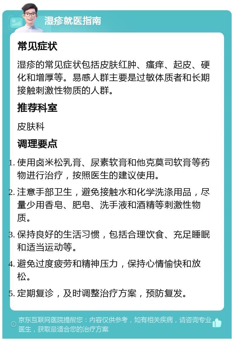 湿疹就医指南 常见症状 湿疹的常见症状包括皮肤红肿、瘙痒、起皮、硬化和增厚等。易感人群主要是过敏体质者和长期接触刺激性物质的人群。 推荐科室 皮肤科 调理要点 使用卤米松乳膏、尿素软膏和他克莫司软膏等药物进行治疗，按照医生的建议使用。 注意手部卫生，避免接触水和化学洗涤用品，尽量少用香皂、肥皂、洗手液和酒精等刺激性物质。 保持良好的生活习惯，包括合理饮食、充足睡眠和适当运动等。 避免过度疲劳和精神压力，保持心情愉快和放松。 定期复诊，及时调整治疗方案，预防复发。