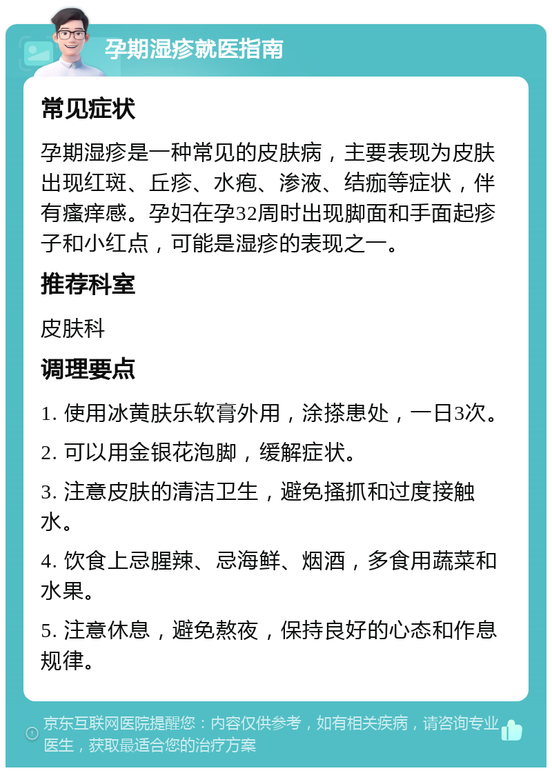 孕期湿疹就医指南 常见症状 孕期湿疹是一种常见的皮肤病，主要表现为皮肤出现红斑、丘疹、水疱、渗液、结痂等症状，伴有瘙痒感。孕妇在孕32周时出现脚面和手面起疹子和小红点，可能是湿疹的表现之一。 推荐科室 皮肤科 调理要点 1. 使用冰黄肤乐软膏外用，涂搽患处，一日3次。 2. 可以用金银花泡脚，缓解症状。 3. 注意皮肤的清洁卫生，避免搔抓和过度接触水。 4. 饮食上忌腥辣、忌海鲜、烟酒，多食用蔬菜和水果。 5. 注意休息，避免熬夜，保持良好的心态和作息规律。