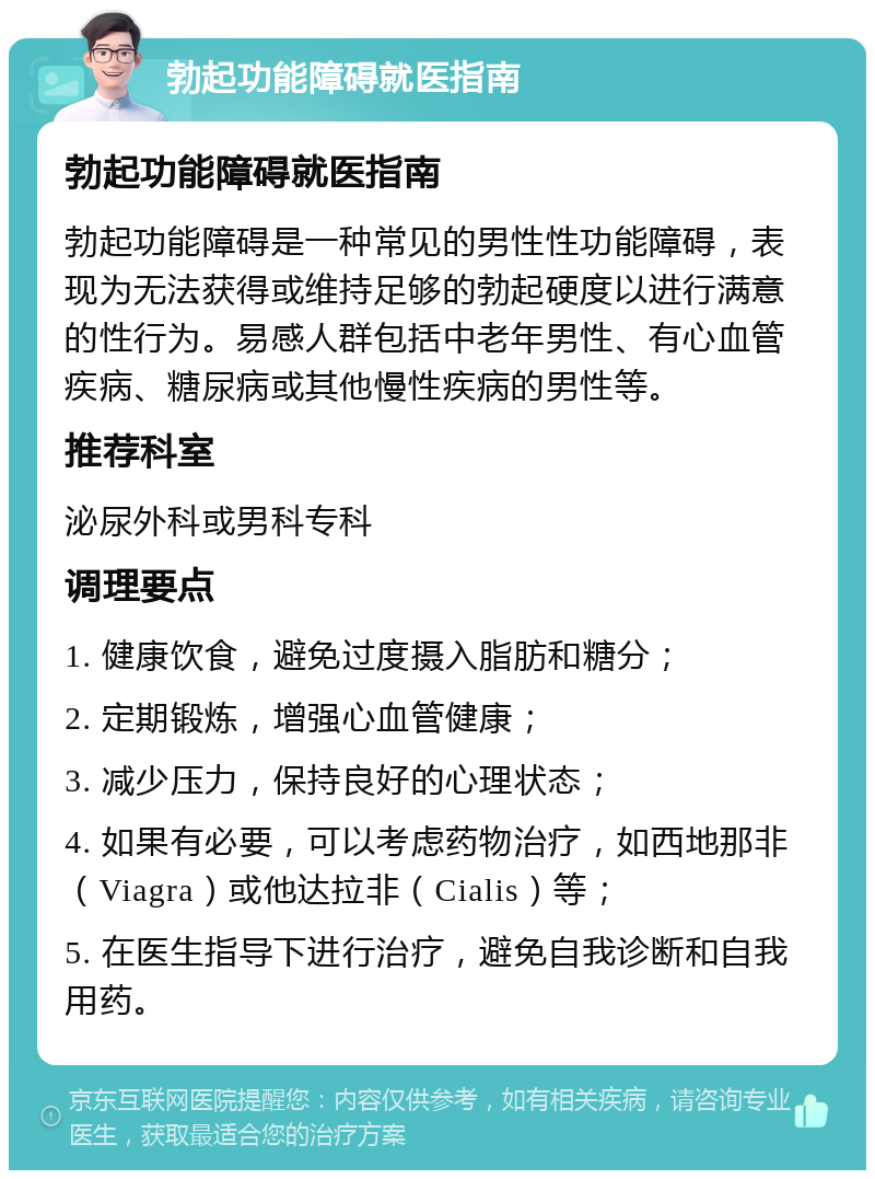 勃起功能障碍就医指南 勃起功能障碍就医指南 勃起功能障碍是一种常见的男性性功能障碍，表现为无法获得或维持足够的勃起硬度以进行满意的性行为。易感人群包括中老年男性、有心血管疾病、糖尿病或其他慢性疾病的男性等。 推荐科室 泌尿外科或男科专科 调理要点 1. 健康饮食，避免过度摄入脂肪和糖分； 2. 定期锻炼，增强心血管健康； 3. 减少压力，保持良好的心理状态； 4. 如果有必要，可以考虑药物治疗，如西地那非（Viagra）或他达拉非（Cialis）等； 5. 在医生指导下进行治疗，避免自我诊断和自我用药。