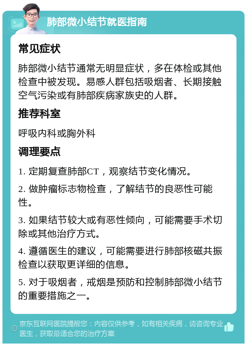 肺部微小结节就医指南 常见症状 肺部微小结节通常无明显症状，多在体检或其他检查中被发现。易感人群包括吸烟者、长期接触空气污染或有肺部疾病家族史的人群。 推荐科室 呼吸内科或胸外科 调理要点 1. 定期复查肺部CT，观察结节变化情况。 2. 做肿瘤标志物检查，了解结节的良恶性可能性。 3. 如果结节较大或有恶性倾向，可能需要手术切除或其他治疗方式。 4. 遵循医生的建议，可能需要进行肺部核磁共振检查以获取更详细的信息。 5. 对于吸烟者，戒烟是预防和控制肺部微小结节的重要措施之一。