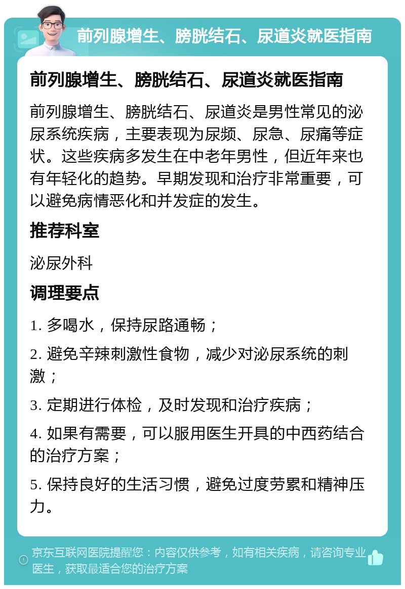 前列腺增生、膀胱结石、尿道炎就医指南 前列腺增生、膀胱结石、尿道炎就医指南 前列腺增生、膀胱结石、尿道炎是男性常见的泌尿系统疾病，主要表现为尿频、尿急、尿痛等症状。这些疾病多发生在中老年男性，但近年来也有年轻化的趋势。早期发现和治疗非常重要，可以避免病情恶化和并发症的发生。 推荐科室 泌尿外科 调理要点 1. 多喝水，保持尿路通畅； 2. 避免辛辣刺激性食物，减少对泌尿系统的刺激； 3. 定期进行体检，及时发现和治疗疾病； 4. 如果有需要，可以服用医生开具的中西药结合的治疗方案； 5. 保持良好的生活习惯，避免过度劳累和精神压力。