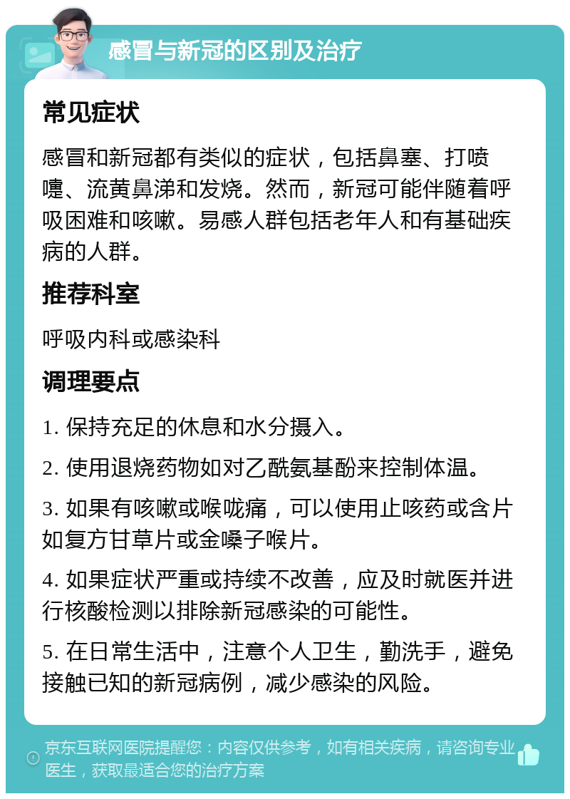 感冒与新冠的区别及治疗 常见症状 感冒和新冠都有类似的症状，包括鼻塞、打喷嚏、流黄鼻涕和发烧。然而，新冠可能伴随着呼吸困难和咳嗽。易感人群包括老年人和有基础疾病的人群。 推荐科室 呼吸内科或感染科 调理要点 1. 保持充足的休息和水分摄入。 2. 使用退烧药物如对乙酰氨基酚来控制体温。 3. 如果有咳嗽或喉咙痛，可以使用止咳药或含片如复方甘草片或金嗓子喉片。 4. 如果症状严重或持续不改善，应及时就医并进行核酸检测以排除新冠感染的可能性。 5. 在日常生活中，注意个人卫生，勤洗手，避免接触已知的新冠病例，减少感染的风险。