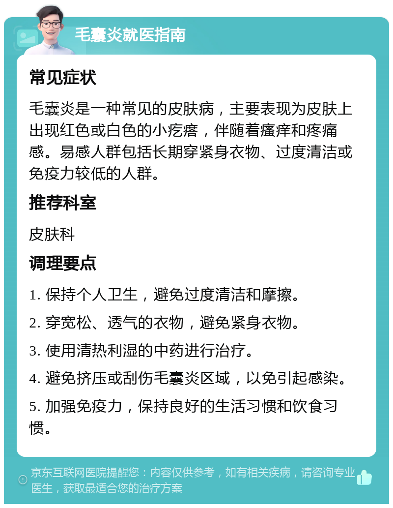 毛囊炎就医指南 常见症状 毛囊炎是一种常见的皮肤病，主要表现为皮肤上出现红色或白色的小疙瘩，伴随着瘙痒和疼痛感。易感人群包括长期穿紧身衣物、过度清洁或免疫力较低的人群。 推荐科室 皮肤科 调理要点 1. 保持个人卫生，避免过度清洁和摩擦。 2. 穿宽松、透气的衣物，避免紧身衣物。 3. 使用清热利湿的中药进行治疗。 4. 避免挤压或刮伤毛囊炎区域，以免引起感染。 5. 加强免疫力，保持良好的生活习惯和饮食习惯。